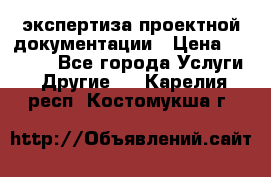 экспертиза проектной документации › Цена ­ 10 000 - Все города Услуги » Другие   . Карелия респ.,Костомукша г.